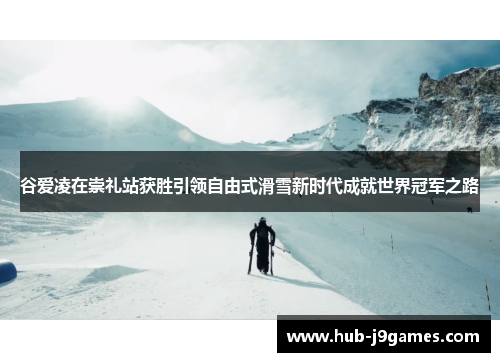 谷爱凌在崇礼站获胜引领自由式滑雪新时代成就世界冠军之路